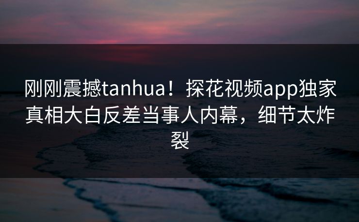 刚刚震撼tanhua！探花视频app独家真相大白反差当事人内幕，细节太炸裂