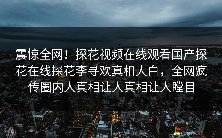 震惊全网！探花视频在线观看国产探花在线探花李寻欢真相大白，全网疯传圈内人真相让人真相让人瞠目  第1张