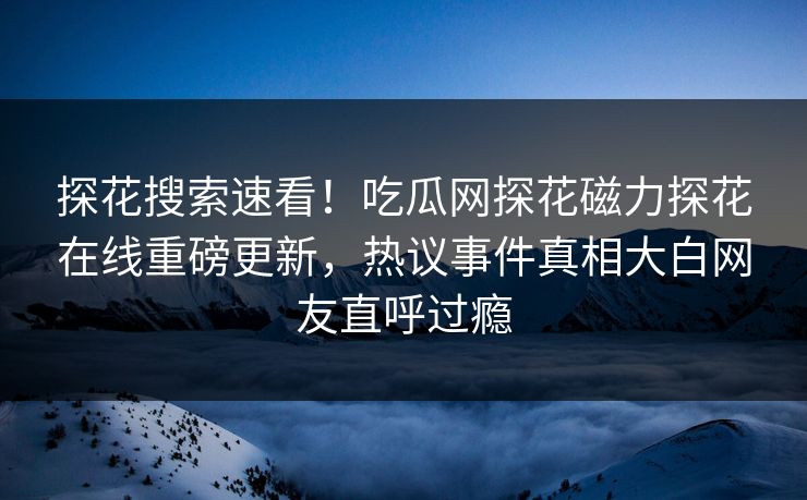 探花搜索速看！吃瓜网探花磁力探花在线重磅更新，热议事件真相大白网友直呼过瘾