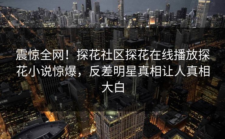 震惊全网！探花社区探花在线播放探花小说惊爆，反差明星真相让人真相大白