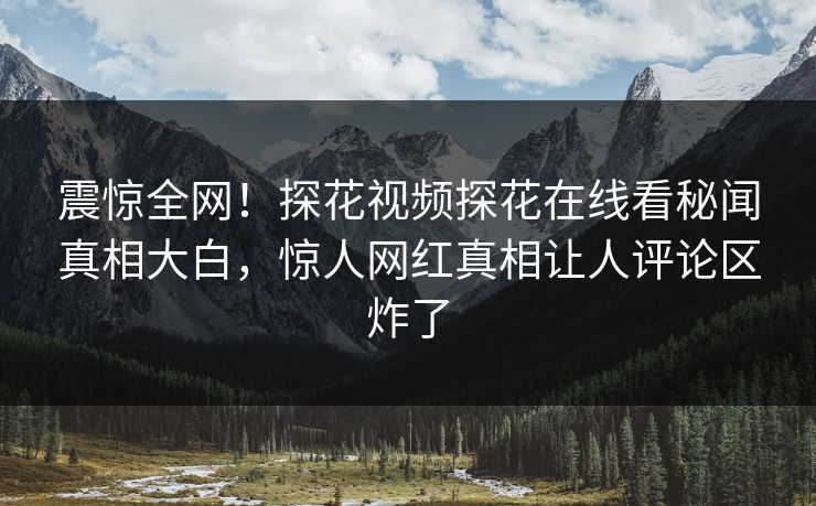 震惊全网！探花视频探花在线看秘闻真相大白，惊人网红真相让人评论区炸了