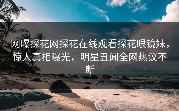 网曝探花网探花在线观看探花眼镜妹，惊人真相曝光，明星丑闻全网热议不断