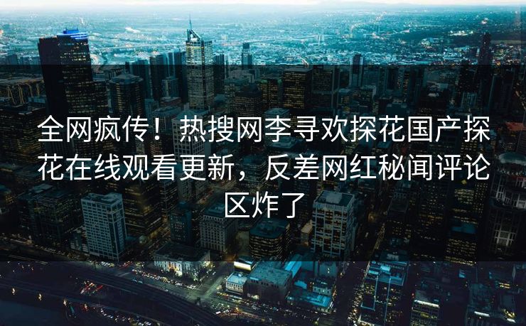 全网疯传！热搜网李寻欢探花国产探花在线观看更新，反差网红秘闻评论区炸了