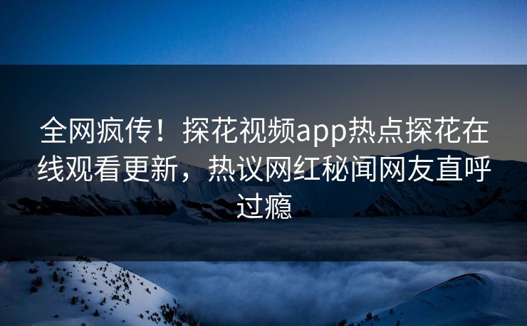 全网疯传！探花视频app热点探花在线观看更新，热议网红秘闻网友直呼过瘾