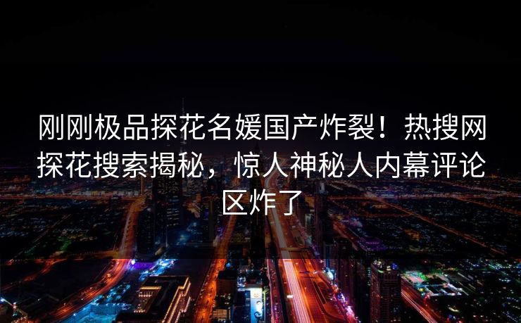 刚刚极品探花名媛国产炸裂！热搜网探花搜索揭秘，惊人神秘人内幕评论区炸了