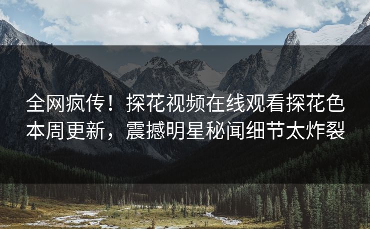 全网疯传！探花视频在线观看探花色本周更新，震撼明星秘闻细节太炸裂