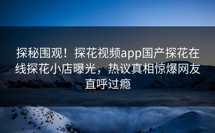 探秘围观！探花视频app国产探花在线探花小店曝光，热议真相惊爆网友直呼过瘾