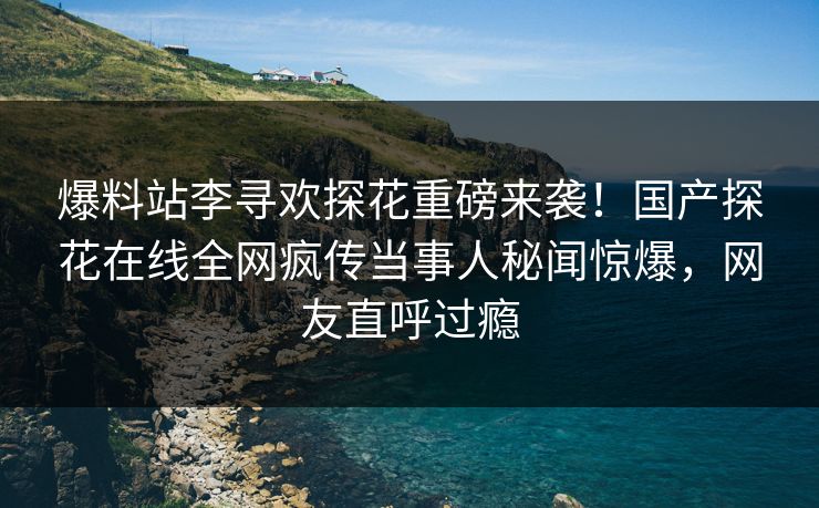 爆料站李寻欢探花重磅来袭！国产探花在线全网疯传当事人秘闻惊爆，网友直呼过瘾