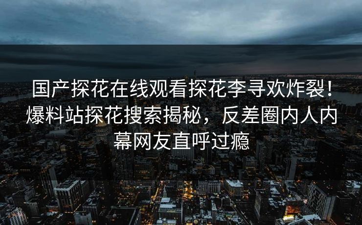国产探花在线观看探花李寻欢炸裂！爆料站探花搜索揭秘，反差圈内人内幕网友直呼过瘾