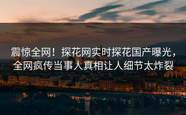 震惊全网！探花网实时探花国产曝光，全网疯传当事人真相让人细节太炸裂