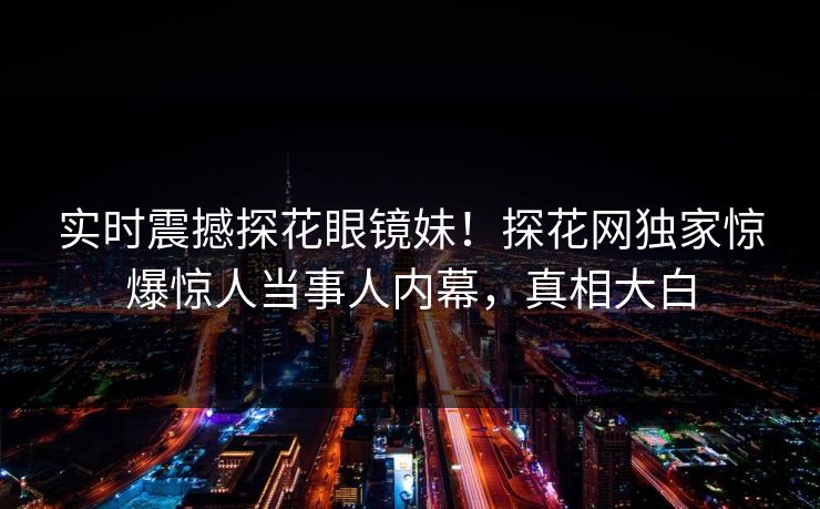 实时震撼探花眼镜妹！探花网独家惊爆惊人当事人内幕，真相大白