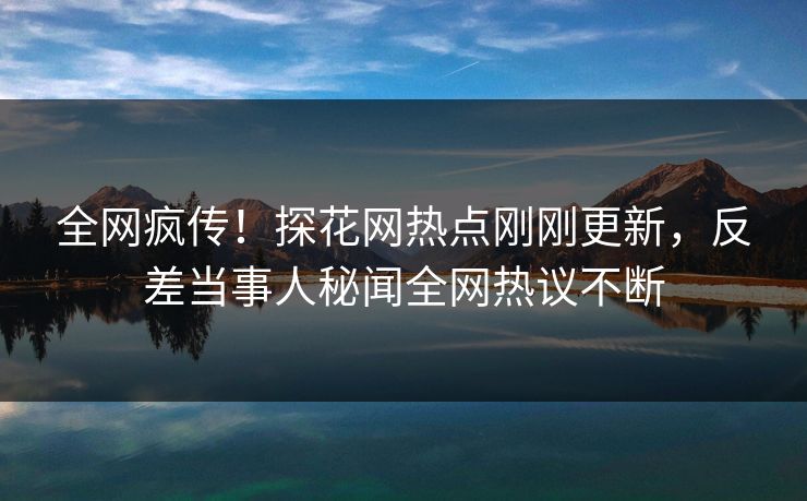 全网疯传！探花网热点刚刚更新，反差当事人秘闻全网热议不断