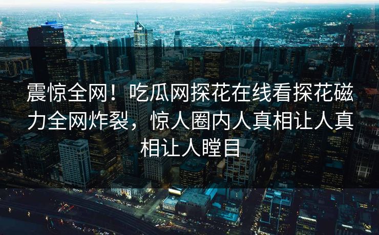 震惊全网！吃瓜网探花在线看探花磁力全网炸裂，惊人圈内人真相让人真相让人瞠目