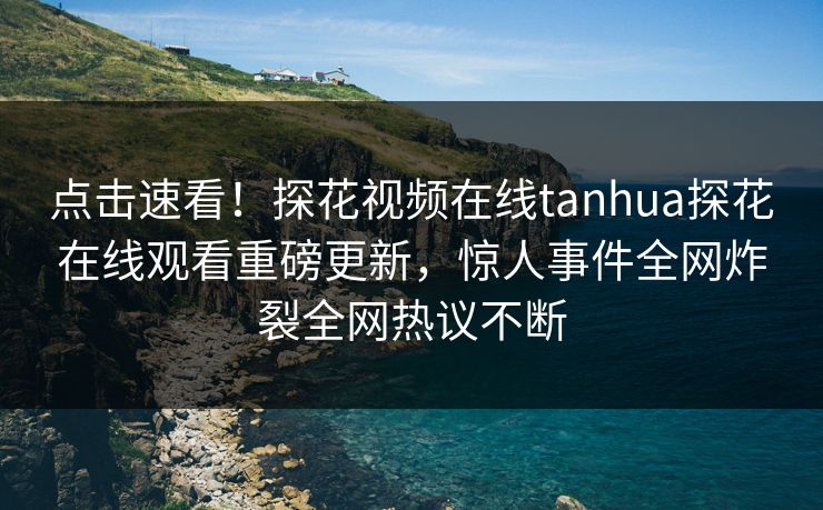 点击速看！探花视频在线tanhua探花在线观看重磅更新，惊人事件全网炸裂全网热议不断