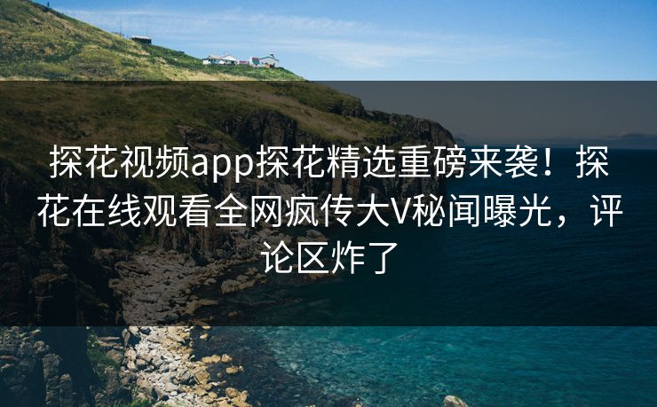 探花视频app探花精选重磅来袭！探花在线观看全网疯传大V秘闻曝光，评论区炸了