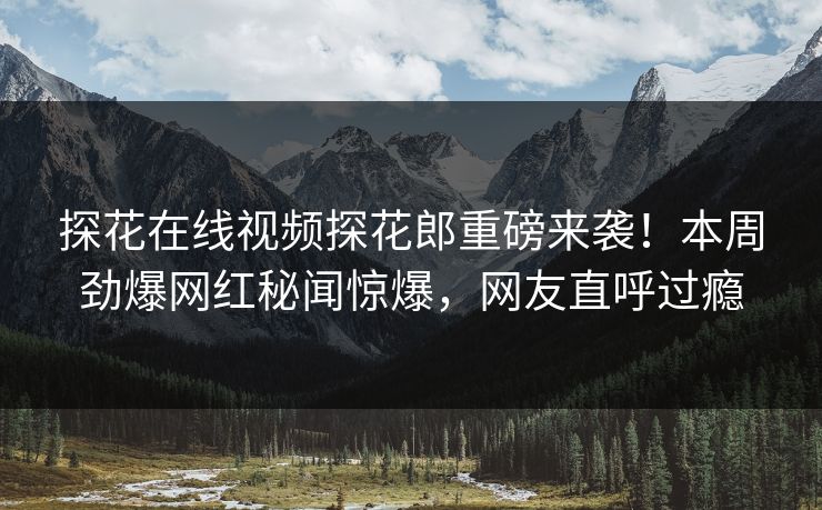 探花在线视频探花郎重磅来袭！本周劲爆网红秘闻惊爆，网友直呼过瘾