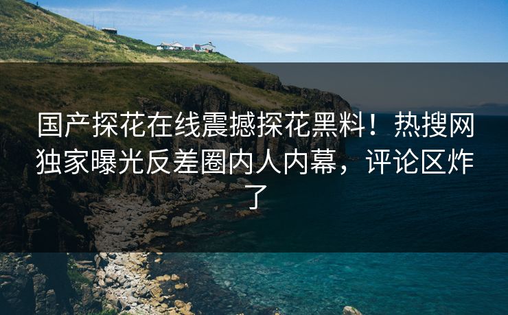 国产探花在线震撼探花黑料！热搜网独家曝光反差圈内人内幕，评论区炸了