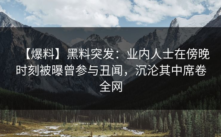 【爆料】黑料突发：业内人士在傍晚时刻被曝曾参与丑闻，沉沦其中席卷全网