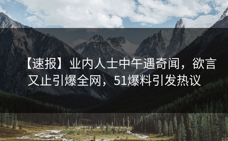【速报】业内人士中午遇奇闻，欲言又止引爆全网，51爆料引发热议