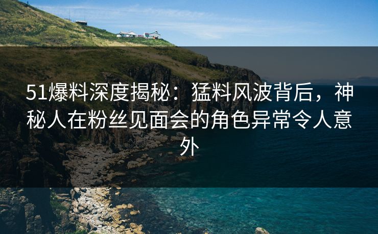 51爆料深度揭秘：猛料风波背后，神秘人在粉丝见面会的角色异常令人意外  第1张