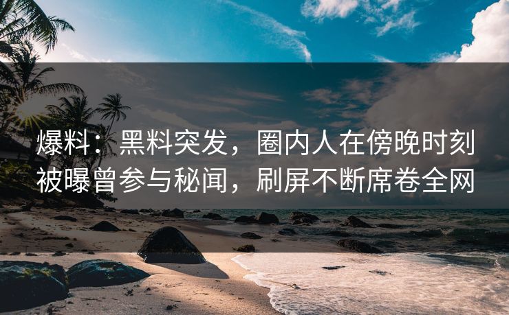 爆料：黑料突发，圈内人在傍晚时刻被曝曾参与秘闻，刷屏不断席卷全网  第1张
