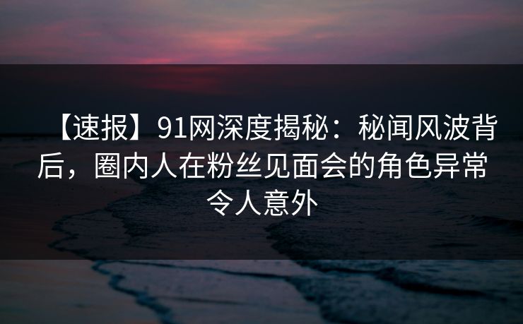 【速报】91网深度揭秘：秘闻风波背后，圈内人在粉丝见面会的角色异常令人意外  第1张