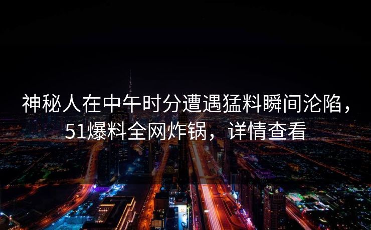 神秘人在中午时分遭遇猛料瞬间沦陷，51爆料全网炸锅，详情查看