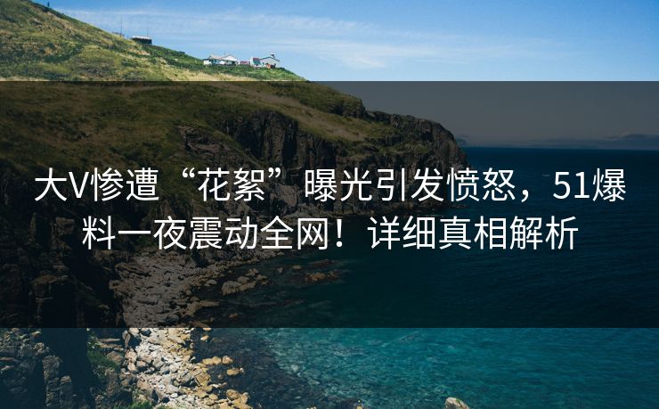 大V惨遭“花絮”曝光引发愤怒，51爆料一夜震动全网！详细真相解析