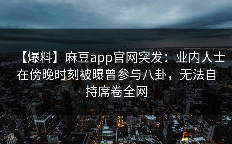 【爆料】麻豆app官网突发：业内人士在傍晚时刻被曝曾参与八卦，无法自持席卷全网  第1张