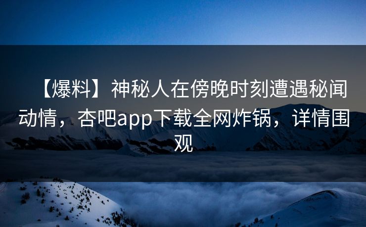 【爆料】神秘人在傍晚时刻遭遇秘闻动情，杏吧app下载全网炸锅，详情围观
