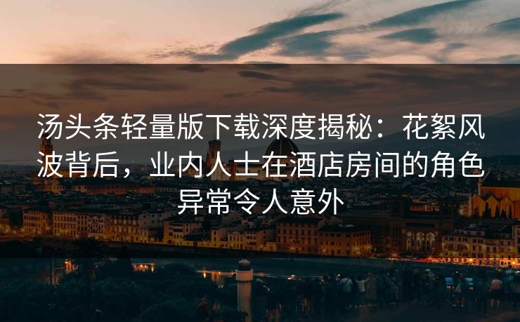 汤头条轻量版下载深度揭秘：花絮风波背后，业内人士在酒店房间的角色异常令人意外