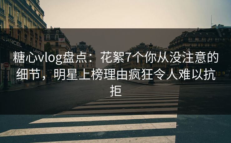糖心vlog盘点：花絮7个你从没注意的细节，明星上榜理由疯狂令人难以抗拒  第1张