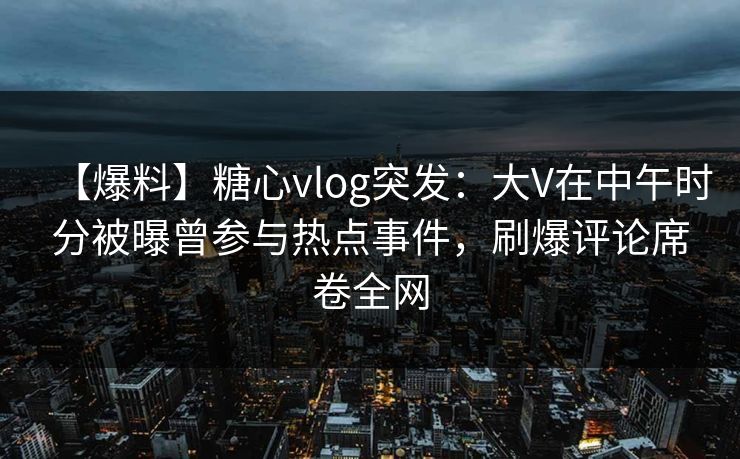 【爆料】糖心vlog突发：大V在中午时分被曝曾参与热点事件，刷爆评论席卷全网  第1张