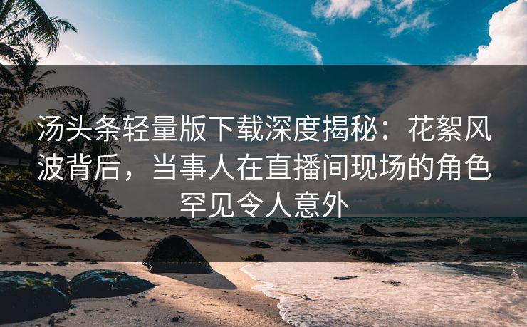 汤头条轻量版下载深度揭秘：花絮风波背后，当事人在直播间现场的角色罕见令人意外  第1张