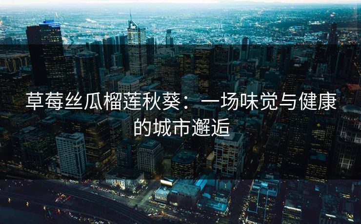 草莓丝瓜榴莲秋葵：一场味觉与健康的城市邂逅