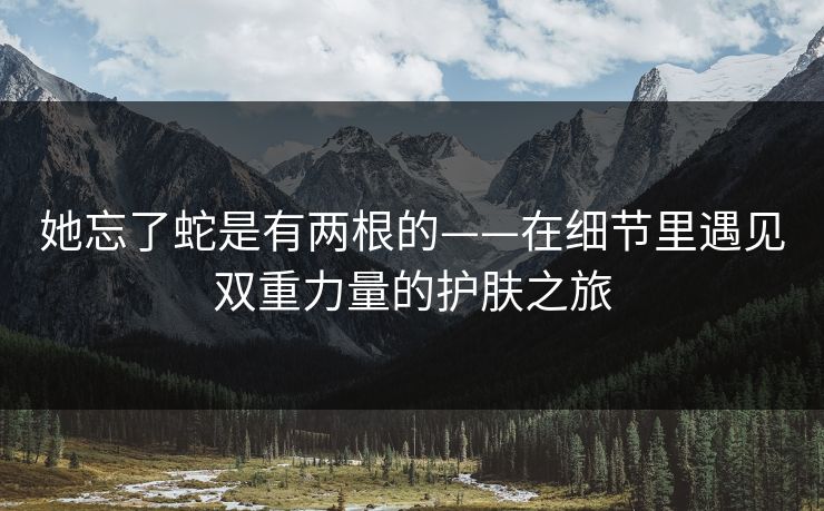 她忘了蛇是有两根的——在细节里遇见双重力量的护肤之旅