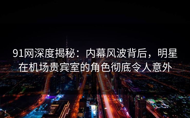 91网深度揭秘：内幕风波背后，明星在机场贵宾室的角色彻底令人意外