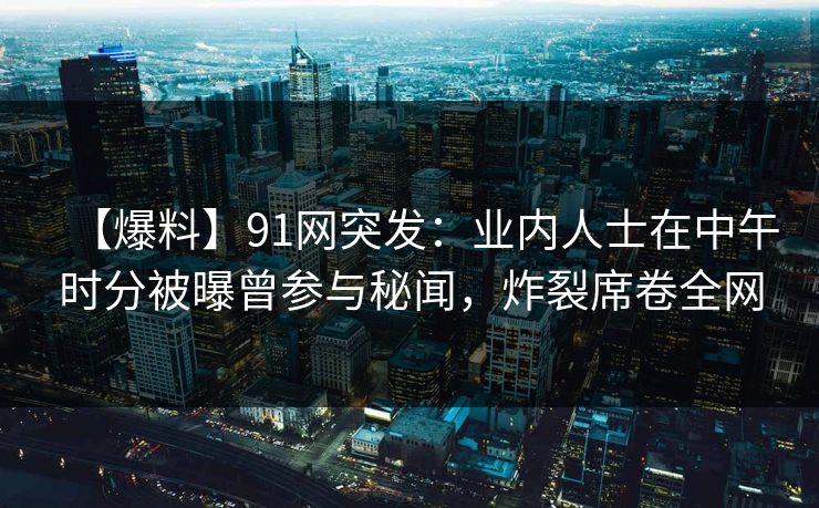 【爆料】91网突发：业内人士在中午时分被曝曾参与秘闻，炸裂席卷全网