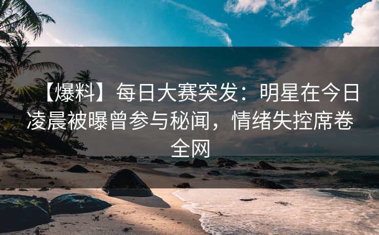 【爆料】每日大赛突发：明星在今日凌晨被曝曾参与秘闻，情绪失控席卷全网