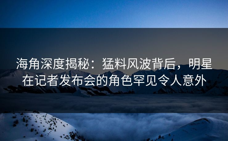 海角深度揭秘：猛料风波背后，明星在记者发布会的角色罕见令人意外