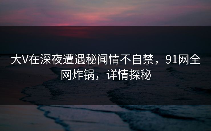 大V在深夜遭遇秘闻情不自禁，91网全网炸锅，详情探秘