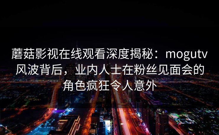 蘑菇影视在线观看深度揭秘：mogutv风波背后，业内人士在粉丝见面会的角色疯狂令人意外