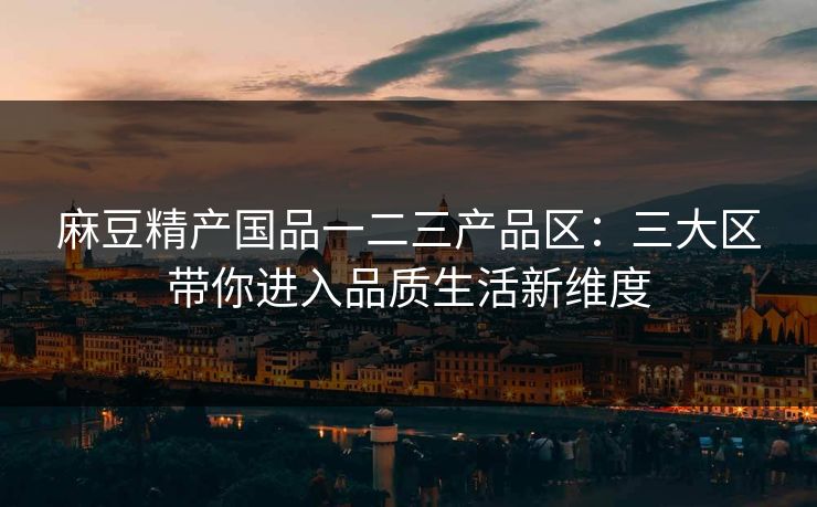 麻豆精产国品一二三产品区：三大区带你进入品质生活新维度