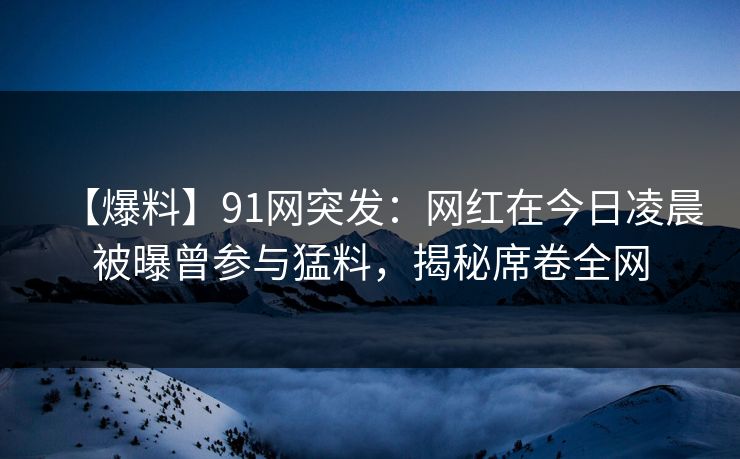 【爆料】91网突发：网红在今日凌晨被曝曾参与猛料，揭秘席卷全网