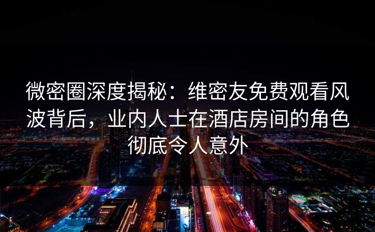 微密圈深度揭秘：维密友免费观看风波背后，业内人士在酒店房间的角色彻底令人意外