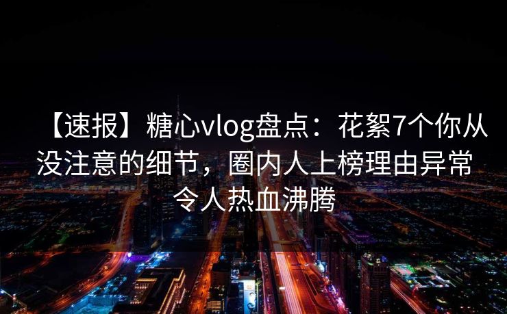 【速报】糖心vlog盘点：花絮7个你从没注意的细节，圈内人上榜理由异常令人热血沸腾