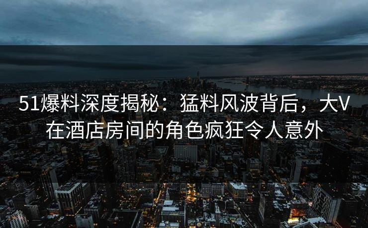 51爆料深度揭秘：猛料风波背后，大V在酒店房间的角色疯狂令人意外