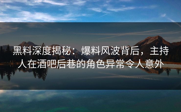 黑料深度揭秘：爆料风波背后，主持人在酒吧后巷的角色异常令人意外