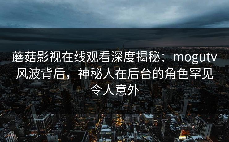 蘑菇影视在线观看深度揭秘：mogutv风波背后，神秘人在后台的角色罕见令人意外  第1张