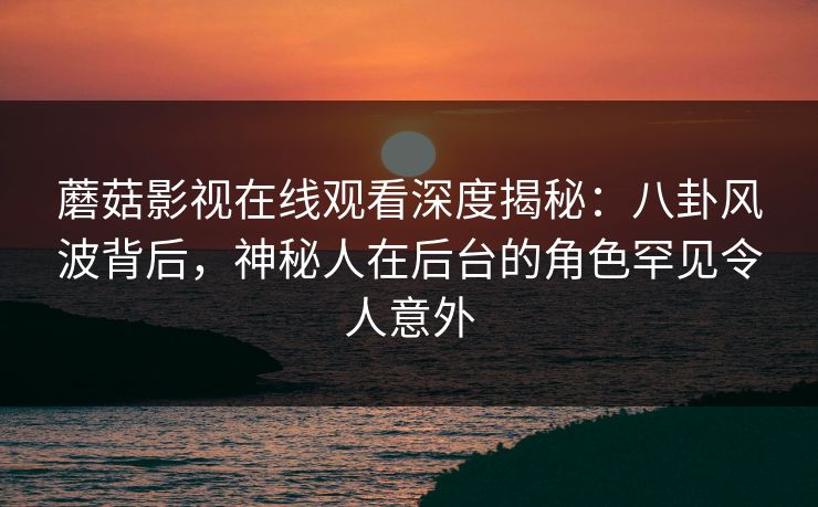 蘑菇影视在线观看深度揭秘：八卦风波背后，神秘人在后台的角色罕见令人意外